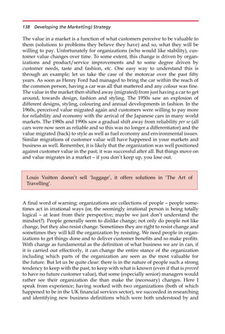 The value in a market is a function of what customers perceive to be valuable to
them (solutions to problems they believe they have) and so, what they will be
willing to pay. Unfortunately for organizations (who would like stability), cus-
tomer value changes over time. To some extent, this change is driven by organ-
izations and product/service improvements and to some degree driven by
customer needs, taste and fashion, etc. One easy way to understand this is
through an example; let us take the case of the motorcar over the past fifty
years. As soon as Henry Ford had managed to bring the car within the reach of
the common person, having a car was all that mattered and any colour was fine.
The value in the market then shifted away (migrated) from just having a car to get
around, towards design, fashion and styling. The 1950s saw an explosion of
different designs, styling, colouring and annual developments in fashion. In the
1960s, perceived value migrated again and customers were willing to pay more
for reliability and economy with the arrival of the Japanese cars in many world
markets. The 1980s and 1990s saw a gradual shift away from reliability per se (all
cars were now seen as reliable and so this was no longer a differentiator) and the
value migrated (back) to style as well as fuel economy and environmental issues.
Similar migrations of customer value will have happened in your markets and
business as well. Remember, it is likely that the organization was well positioned
against customer value in the past; it was successful after all. But things move on
and value migrates in a market — if you don’t keep up, you lose out.
A final word of warning: organizations are collections of people — people some-
times act in irrational ways (or, the seemingly irrational person is being totally
logical — at least from their perspective; maybe we just don’t understand the
mindset?). People generally seem to dislike change; not only do people not like
change, but they also resist change. Sometimes they are right to resist change and
sometimes they will kill the organization by resisting. We need people in organ-
izations to get things done and to deliver customer benefits and so make profits.
With change as fundamental as the definition of what business we are in can, if
it is carried out effectively, it can change the entire stance of the organization
including which parts of the organization are seen as the most valuable for
the future. But let us be quite clear: there is in the nature of people such a strong
tendency to keep with the past, to keep with what is known (even if that is proved
to have no future customer value), that some (especially senior) managers would
rather see their organization die than make the (necessary) changes. Here I
speak from experience; having worked with two organizations (both of which
happened to be in the UK financial services sector), we succeeded in researching
and identifying new business definitions which were both understood by and
Louis Vuitton doesn’t sell ‘luggage’, it offers solutions in ‘The Art of
Travelling’.
138 Developing the Market(ing) Strategy
 