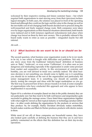 welcomed by their respective existing and future customer bases — but which
required both organizations to start moving away from their (previous) techno-
logical strengths. In both cases, the solution was placed in front of the operating
board and although they could see the logic and the value in the change (as well as
the inevitable cost of not changing) both boards decided not to proceed along the
well-researched and finely mapped change route. Both companies were taken
over by larger organizations as their financial situations deteriorated, both boards
were replaced and in both instances significant redundancies took place when
change was forced on them by their new owners. This is probably rational if the
board really wants to retire as soon as possible — misguided maybe but still
rational.
Ah well . . .
6.1.2 What business do we want to be in or should we be
in?
The second question, what business your organization wants to be in (or needs
to be in), is one which is fraught with difficulties and problems. Not only is
any move away from the traditional ‘industry-based’ definition of business
seen as ‘flaky’, ‘irrelevant’, or even worse ‘Californian’, it is often seen as just
dangerous and misleading especially if the organization is under some pressure
from market and competitive activity. In this environment of cynicism and
hostility, you are well advised to tread very carefully indeed. The ideal busi-
ness decision is not something you should come to lightly nor is it something
you should do in isolation of the rest of the organization and particularly the
senior management team. It is something you should do carefully and
slowly, testing the concepts and ideas with the target marketplace as you go.
The best way to proceed here (I have always found) is to look at some examples
of organizations who have conducted this approach and who appear to have
implemented it successfully.
Figure 6.8 is a selection of examples (based on data in the public domain); they are
not particularly new but they tend to be both well known and (importantly) quite
successful in getting the message across. I have listed these organizations together
with what might be viewed as their typical industry or technology/product defini-
tion — in other words defining the organizations by the products or services that
they produce. So, for example, Harley Davidson obviously makes motorbikes,
Swatch makes watches and Black  Decker produces products with electric motors
in them.
While most (if not all) of these companies are household names, they have
also looked quite carefully at defining the business that they are in and have
publicly commented on the effects that this definition has on their day-to-day
operations.
Developing the market(ing) strategy 139
 
