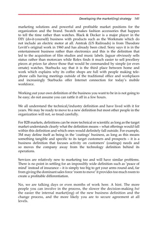 marketing solutions and powerful and profitable market positions for the
organization and the brand. Swatch makes fashion accessories that happen
to tell the time rather than watches. Black  Decker is a major player in the
DIY (do-it-yourself) business with products such as the Workmate which do
not include an electric motor at all. Amtrak (US Railroads) is from Theodore
Levitt’s original work in 1960 and has already been cited. Sony says it is in the
entertainment business rather than electronics and this is the definition that
led to the acquisition of film studios and music labels. Jaguar obviously sells
status rather than motorcars while Rolex finds it much easier to sell jewellery
pieces at prices far above those that would be commanded by simple (or even
ornate) watches. Starbucks say that it is the third place between home and
work which explains why its coffee shops are full with people making tele-
phone calls having meetings outside of the traditional office and workplaces
and increasingly Starbucks offer Internet connection for today’s mobile
workforce.
Working out your own definition of the business you want to be in is not going to
be easy; do not assume you can rattle it off in a few hours.
We all understand the technical/industry definition and have lived with it for
years. We may be ready to move to a new definition but most other people in the
organization will not, so tread carefully.
For B2B markets, definitions can be more technical or scientific as long as the target
market understands clearly what the definition means — what offerings would fall
within this definition and which ones would definitely fall outside. For example,
3M may define itself as being in the ‘coatings’ business, as long as this means
something tangible and specific to its target customers and prospects — it is a
business definition that focuses activity on customers’ (coatings) needs and
so moves the company away from the technology definition behind its
operations.
Services are relatively new to marketing too and will have similar problems.
There is no point in settling for an impossibly wide definition such as ‘peace of
mind’ instead of insurance — it is simply too big to get your arms round and, far
from giving the dominant sales force ‘room to move’ it provides too much room to
create a profitable differentiation.
No, we are talking days or even months of work here. A hint. The more
people you can involve in the process, the slower the decision-making but
the easier the internal market(ing) of the new business definition and the
change process, and the more likely you are to secure agreement at all
levels.
Developing the market(ing) strategy 141
 