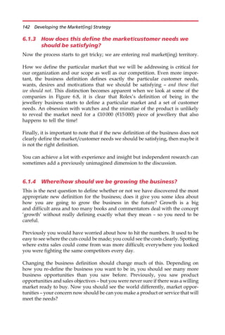 6.1.3 How does this define the market/customer needs we
should be satisfying?
Now the process starts to get tricky; we are entering real market(ing) territory.
How we define the particular market that we will be addressing is critical for
our organization and our scope as well as our competition. Even more impor-
tant, the business definition defines exactly the particular customer needs,
wants, desires and motivations that we should be satisfying — and those that
we should not. This distinction becomes apparent when we look at some of the
companies in Figure 6.8, it is clear that Rolex’s definition of being in the
jewellery business starts to define a particular market and a set of customer
needs. An obsession with watches and the minutiae of the product is unlikely
to reveal the market need for a £10 000 (e15 000) piece of jewellery that also
happens to tell the time!
Finally, it is important to note that if the new definition of the business does not
clearly define the market/customer needs we should be satisfying, then maybe it
is not the right definition.
You can achieve a lot with experience and insight but independent research can
sometimes add a previously unimagined dimension to the discussion.
6.1.4 Where/how should we be growing the business?
This is the next question to define whether or not we have discovered the most
appropriate new definition for the business; does it give you some idea about
how you are going to grow the business in the future? Growth is a big
and difficult area and too many books and commentators deal with the concept
‘growth’ without really defining exactly what they mean — so you need to be
careful.
Previously you would have worried about how to hit the numbers. It used to be
easy to see where the cuts could be made; you could see the costs clearly. Spotting
where extra sales could come from was more difficult; everywhere you looked
you were fighting the same competitors every day.
Changing the business definition should change much of this. Depending on
how you re-define the business you want to be in, you should see many more
business opportunities than you saw before. Previously, you saw product
opportunities and sales objectives — but you were never sure if there was a willing
market ready to buy. Now you should see the world differently, market oppor-
tunities — your concern now should be can you make a product or service that will
meet the needs?
142 Developing the Market(ing) Strategy
 