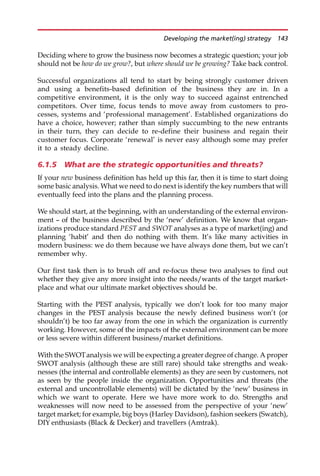 Deciding where to grow the business now becomes a strategic question; your job
should not be how do we grow?, but where should we be growing? Take back control.
Successful organizations all tend to start by being strongly customer driven
and using a benefits-based definition of the business they are in. In a
competitive environment, it is the only way to succeed against entrenched
competitors. Over time, focus tends to move away from customers to pro-
cesses, systems and ‘professional management’. Established organizations do
have a choice, however; rather than simply succumbing to the new entrants
in their turn, they can decide to re-define their business and regain their
customer focus. Corporate ‘renewal’ is never easy although some may prefer
it to a steady decline.
6.1.5 What are the strategic opportunities and threats?
If your new business definition has held up this far, then it is time to start doing
some basic analysis. What we need to do next is identify the key numbers that will
eventually feed into the plans and the planning process.
We should start, at the beginning, with an understanding of the external environ-
ment — of the business described by the ‘new’ definition. We know that organ-
izations produce standard PEST and SWOT analyses as a type of market(ing) and
planning ‘habit’ and then do nothing with them. It’s like many activities in
modern business: we do them because we have always done them, but we can’t
remember why.
Our first task then is to brush off and re-focus these two analyses to find out
whether they give any more insight into the needs/wants of the target market-
place and what our ultimate market objectives should be.
Starting with the PEST analysis, typically we don’t look for too many major
changes in the PEST analysis because the newly defined business won’t (or
shouldn’t) be too far away from the one in which the organization is currently
working. However, some of the impacts of the external environment can be more
or less severe within different business/market definitions.
With the SWOTanalysis we will be expecting a greater degree of change. A proper
SWOT analysis (although these are still rare) should take strengths and weak-
nesses (the internal and controllable elements) as they are seen by customers, not
as seen by the people inside the organization. Opportunities and threats (the
external and uncontrollable elements) will be dictated by the ‘new’ business in
which we want to operate. Here we have more work to do. Strengths and
weaknesses will now need to be assessed from the perspective of your ‘new’
target market; for example, big boys (Harley Davidson), fashion seekers (Swatch),
DIY enthusiasts (Black  Decker) and travellers (Amtrak).
Developing the market(ing) strategy 143
 