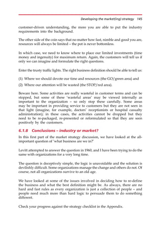 customer-driven understanding, the more you are able to put the industry
requirements into the background.
The other side of the coin says that no matter how fast, nimble and good you are,
resources will always be limited — the pot is never bottomless.
In which case, we need to know where to place our limited investments (time
money and ingenuity) for maximum return. Again, the customers will tell us if
only we can imagine and formulate the right questions.
Enter the trusty traffic lights. The right business definition should be able to tell us:
(1) Where we should devote our time and resources (the GO/green area) and
(2) Where our attention will be wasted (the STOP/red area).
Beware here. Some activities are really wasteful in customer terms and can be
stopped, but some of these ‘wasteful areas’ may be viewed internally as
important to the organization — so only stop these carefully. Some areas
may be important in providing service to customers but they are not seen in
that light (imagine, for example, doctors’ receptionists or hospital casualty
administration); in these cases, the activities cannot be dropped but they
need to be re-packaged, re-presented or reformulated so that they are seen
positively by the customers.
6.1.8 Conclusions – industry or market?
In this first part of the market strategy discussion, we have looked at the all-
important question of ‘what business are we in?’
Levitt attempted to answer the question in 1960, and I have been trying to do the
same with organizations for a very long time.
The question is deceptively simple, the logic is unavoidable and the solution is
devilishly difficult. Some organizations manage the change and others do not. Of
course, not all organizations survive to an old age.
We have looked at some of the issues involved in deciding how to re-define
the business and what the best definition might be. As always, there are no
hard and fast rules as every organization is just a collection of people — and
people need much more than hard logic to persuade them to do something
different.
Check your progress against the strategy checklist in the Appendix.
Developing the market(ing) strategy 145
 