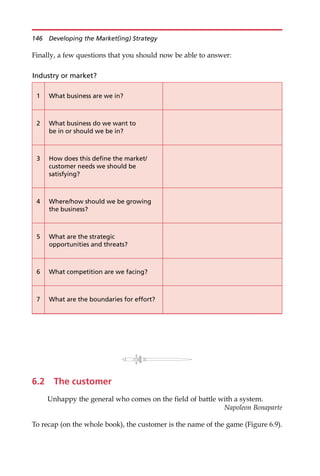 Finally, a few questions that you should now be able to answer:
6.2 The customer
Unhappy the general who comes on the field of battle with a system.
Napoleon Bonaparte
To recap (on the whole book), the customer is the name of the game (Figure 6.9).
Industry or market?
1 What business are we in?
2 What business do we want to
be in or should we be in?
3 How does this define the market/
customer needs we should be
satisfying?
4 Where/how should we be growing
the business?
5 What are the strategic
opportunities and threats?
6 What competition are we facing?
7 What are the boundaries for effort?
146 Developing the Market(ing) Strategy
 