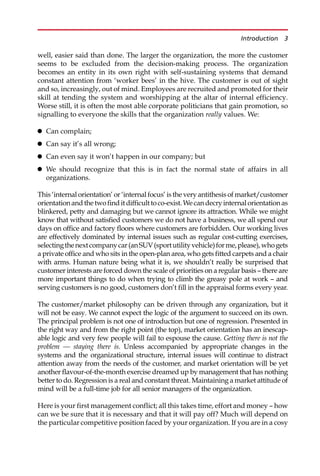 well, easier said than done. The larger the organization, the more the customer
seems to be excluded from the decision-making process. The organization
becomes an entity in its own right with self-sustaining systems that demand
constant attention from ‘worker bees’ in the hive. The customer is out of sight
and so, increasingly, out of mind. Employees are recruited and promoted for their
skill at tending the system and worshipping at the altar of internal efficiency.
Worse still, it is often the most able corporate politicians that gain promotion, so
signalling to everyone the skills that the organization really values. We:
 Can complain;
 Can say it’s all wrong;
 Can even say it won’t happen in our company; but
 We should recognize that this is in fact the normal state of affairs in all
organizations.
This ‘internal orientation’ or ‘internal focus’ is the very antithesis of market/customer
orientationandthetwofinditdifficulttoco-exist.Wecandecryinternalorientationas
blinkered, petty and damaging but we cannot ignore its attraction. While we might
know that without satisfied customers we do not have a business, we all spend our
days on office and factory floors where customers are forbidden. Our working lives
are effectively dominated by internal issues such as regular cost-cutting exercises,
selectingthenextcompanycar(anSUV(sportutilityvehicle)forme,please),whogets
a private office and who sits in the open-plan area, who gets fitted carpets and a chair
with arms. Human nature being what it is, we shouldn’t really be surprised that
customer interests are forced down the scale of priorities on a regular basis — there are
more important things to do when trying to climb the greasy pole at work — and
serving customers is no good, customers don’t fill in the appraisal forms every year.
The customer/market philosophy can be driven through any organization, but it
will not be easy. We cannot expect the logic of the argument to succeed on its own.
The principal problem is not one of introduction but one of regression. Presented in
the right way and from the right point (the top), market orientation has an inescap-
able logic and very few people will fail to espouse the cause. Getting there is not the
problem — staying there is. Unless accompanied by appropriate changes in the
systems and the organizational structure, internal issues will continue to distract
attention away from the needs of the customer, and market orientation will be yet
another flavour-of-the-month exercise dreamed up by management that has nothing
better to do. Regression is a real and constant threat. Maintaining a market attitude of
mind will be a full-time job for all senior managers of the organization.
Here is your first management conflict; all this takes time, effort and money — how
can we be sure that it is necessary and that it will pay off? Much will depend on
the particular competitive position faced by your organization. If you are in a cosy
Introduction 3
 