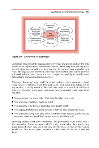 Customers produce all the organization’s revenues and profits and are the only
reason for an organization’s continued existence. At the very least, the organiza-
tion intent on survival will need to know who its customers are and what they
want. The organization intent on achieving success rather than simple survival
will need to know much more if it is to compete successfully in rapidly inter-
nationalizing and commoditizing markets.
Although ‘knowing’ may itself be a tall order — often customers don’t
really ‘know’ what they want, they just want — and need. But, before we go
any further, it really needs to be said that there is a world of difference
between ‘knowing’ what your customers (and prospects) really want from
you and:
 You assuming you know better than they do, what they want.
 You knowing what they ‘ought to’ want.
 You guessing who they are and what they ‘might’ want.
 You hoping that they are going to want what you have decided to make.
 You not really caring who they are or what they want because you have sales
targets to make and you’ll find somewhere to unload the stuff.
Knowing exactly what your customers (and prospects) want is not easy —
it’s impossible. Many customers don’t really know what they want; they
might know it when they see it but they can’t be sure, so how are they going
to tell you? But at least you can reduce a fair share of the risk if you ask
them!
Industry or
market
The
Customer
Segmentation
and targeting
Organization –
processes
and culture
Positioning
and branding
Offerings
Retention
strategies
Figure 6.9 SCORPIO market strategy
Developing the market(ing) strategy 147
 