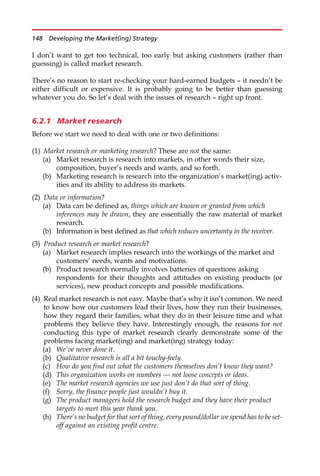 I don’t want to get too technical, too early but asking customers (rather than
guessing) is called market research.
There’s no reason to start re-checking your hard-earned budgets — it needn’t be
either difficult or expensive. It is probably going to be better than guessing
whatever you do. So let’s deal with the issues of research — right up front.
6.2.1 Market research
Before we start we need to deal with one or two definitions:
(1) Market research or marketing research? These are not the same:
(a) Market research is research into markets, in other words their size,
composition, buyer’s needs and wants, and so forth.
(b) Marketing research is research into the organization’s market(ing) activ-
ities and its ability to address its markets.
(2) Data or information?
(a) Data can be defined as, things which are known or granted from which
inferences may be drawn, they are essentially the raw material of market
research.
(b) Information is best defined as that which reduces uncertainty in the receiver.
(3) Product research or market research?
(a) Market research implies research into the workings of the market and
customers’ needs, wants and motivations.
(b) Product research normally involves batteries of questions asking
respondents for their thoughts and attitudes on existing products (or
services), new product concepts and possible modifications.
(4) Real market research is not easy. Maybe that’s why it isn’t common. We need
to know how our customers lead their lives, how they run their businesses,
how they regard their families, what they do in their leisure time and what
problems they believe they have. Interestingly enough, the reasons for not
conducting this type of market research clearly demonstrate some of the
problems facing market(ing) and market(ing) strategy today:
(a) We’ve never done it.
(b) Qualitative research is all a bit touchy-feely.
(c) How do you find out what the customers themselves don’t know they want?
(d) This organization works on numbers — not loose concepts or ideas.
(e) The market research agencies we use just don’t do that sort of thing.
(f) Sorry, the finance people just wouldn’t buy it.
(g) The product managers hold the research budget and they have their product
targets to meet this year thank you.
(h) There’s no budget for that sort of thing, every pound/dollar we spend has to be set-
off against an existing profit centre.
148 Developing the Market(ing) Strategy
 