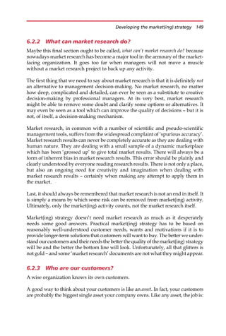6.2.2 What can market research do?
Maybe this final section ought to be called, what can’t market research do? because
nowadays market research has become a major tool in the armoury of the market-
facing organization. It goes too far when managers will not move a muscle
without a market research project to back up any activity.
The first thing that we need to say about market research is that it is definitely not
an alternative to management decision-making. No market research, no matter
how deep, complicated and detailed, can ever be seen as a substitute to creative
decision-making by professional managers. At its very best, market research
might be able to remove some doubt and clarify some options or alternatives. It
may even be seen as a tool which can improve the quality of decisions — but it is
not, of itself, a decision-making mechanism.
Market research, in common with a number of scientific and pseudo-scientific
management tools, suffers from the widespread complaint of ‘spurious accuracy’.
Market research results can never be completely accurate as they are dealing with
human nature. They are dealing with a small sample of a dynamic marketplace
which has been ‘grossed up’ to give total market results. There will always be a
form of inherent bias in market research results. This error should be plainly and
clearly understood by everyone reading research results. There is not only a place,
but also an ongoing need for creativity and imagination when dealing with
market research results — certainly when making any attempt to apply them in
the market.
Last, it should always be remembered that market research is not an end in itself. It
is simply a means by which some risk can be removed from market(ing) activity.
Ultimately, only the market(ing) activity counts, not the market research itself.
Market(ing) strategy doesn’t need market research as much as it desperately
needs some good answers. Practical market(ing) strategy has to be based on
reasonably well-understood customer needs, wants and motivations if it is to
provide longer-term solutions that customers will want to buy. The better we under-
stand our customers and their needs the better the quality of the market(ing) strategy
will be and the better the bottom line will look. Unfortunately, all that glitters is
not gold — and some ‘market research’ documents are not what they might appear.
6.2.3 Who are our customers?
A wise organization knows its own customers.
A good way to think about your customers is like an asset. In fact, your customers
are probably the biggest single asset your company owns. Like any asset, the job is:
Developing the market(ing) strategy 149
 