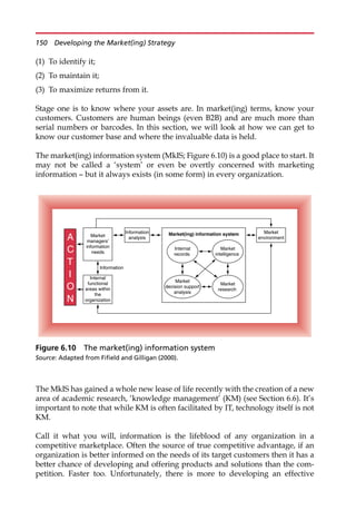 (1) To identify it;
(2) To maintain it;
(3) To maximize returns from it.
Stage one is to know where your assets are. In market(ing) terms, know your
customers. Customers are human beings (even B2B) and are much more than
serial numbers or barcodes. In this section, we will look at how we can get to
know our customer base and where the invaluable data is held.
The market(ing) information system (MkIS; Figure 6.10) is a good place to start. It
may not be called a ‘system’ or even be overtly concerned with marketing
information — but it always exists (in some form) in every organization.
The MkIS has gained a whole new lease of life recently with the creation of a new
area of academic research, ‘knowledge management’ (KM) (see Section 6.6). It’s
important to note that while KM is often facilitated by IT, technology itself is not
KM.
Call it what you will, information is the lifeblood of any organization in a
competitive marketplace. Often the source of true competitive advantage, if an
organization is better informed on the needs of its target customers then it has a
better chance of developing and offering products and solutions than the com-
petition. Faster too. Unfortunately, there is more to developing an effective
Market
environment
Market
managers’
information
needs
Internal
functional
areas within
the
organization
Information
A
C
T
I
O
N
Market(ing) information system
Market
decision support
analysis
Market
research
Internal
records
Market
intelligence
Information
analysis
Figure 6.10 The market(ing) information system
Source: Adapted from Fifield and Gilligan (2000).
150 Developing the Market(ing) Strategy
 