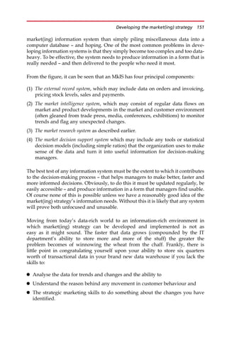 market(ing) information system than simply piling miscellaneous data into a
computer database — and hoping. One of the most common problems in deve-
loping information systems is that they simply become too complex and too data-
heavy. To be effective, the system needs to produce information in a form that is
really needed — and then delivered to the people who need it most.
From the figure, it can be seen that an MkIS has four principal components:
(1) The external record system, which may include data on orders and invoicing,
pricing stock levels, sales and payments.
(2) The market intelligence system, which may consist of regular data flows on
market and product developments in the market and customer environment
(often gleaned from trade press, media, conferences, exhibitions) to monitor
trends and flag any unexpected changes.
(3) The market research system as described earlier.
(4) The market decision support system which may include any tools or statistical
decision models (including simple ratios) that the organization uses to make
sense of the data and turn it into useful information for decision-making
managers.
The best test of any information system must be the extent to which it contributes
to the decision-making process — that helps managers to make better, faster and
more informed decisions. Obviously, to do this it must be updated regularly, be
easily accessible — and produce information in a form that managers find usable.
Of course none of this is possible unless we have a reasonably good idea of the
market(ing) strategy’s information needs. Without this it is likely that any system
will prove both unfocused and unusable.
Moving from today’s data-rich world to an information-rich environment in
which market(ing) strategy can be developed and implemented is not as
easy as it might sound. The faster that data grows (compounded by the IT
department’s ability to store more and more of the stuff) the greater the
problem becomes of winnowing the wheat from the chaff. Frankly, there is
little point in congratulating yourself upon your ability to store six quarters
worth of transactional data in your brand new data warehouse if you lack the
skills to:
 Analyse the data for trends and changes and the ability to
 Understand the reason behind any movement in customer behaviour and
 The strategic marketing skills to do something about the changes you have
identified.
Developing the market(ing) strategy 151
 