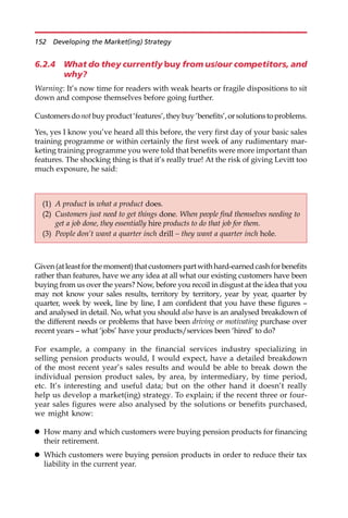 6.2.4 What do they currently buy from us/our competitors, and
why?
Warning: It’s now time for readers with weak hearts or fragile dispositions to sit
down and compose themselves before going further.
Customersdonotbuyproduct‘features’,theybuy‘benefits’,orsolutionstoproblems.
Yes, yes I know you’ve heard all this before, the very first day of your basic sales
training programme or within certainly the first week of any rudimentary mar-
keting training programme you were told that benefits were more important than
features. The shocking thing is that it’s really true! At the risk of giving Levitt too
much exposure, he said:
Given(atleastforthemoment)thatcustomerspartwithhard-earnedcashforbenefits
rather than features, have we any idea at all what our existing customers have been
buying from us over the years? Now, before you recoil in disgust at the idea that you
may not know your sales results, territory by territory, year by year, quarter by
quarter, week by week, line by line, I am confident that you have these figures —
and analysed in detail. No, what you should also have is an analysed breakdown of
the different needs or problems that have been driving or motivating purchase over
recent years — what ‘jobs’ have your products/services been ‘hired’ to do?
For example, a company in the financial services industry specializing in
selling pension products would, I would expect, have a detailed breakdown
of the most recent year’s sales results and would be able to break down the
individual pension product sales, by area, by intermediary, by time period,
etc. It’s interesting and useful data; but on the other hand it doesn’t really
help us develop a market(ing) strategy. To explain; if the recent three or four-
year sales figures were also analysed by the solutions or benefits purchased,
we might know:
 How many and which customers were buying pension products for financing
their retirement.
 Which customers were buying pension products in order to reduce their tax
liability in the current year.
(1) A product is what a product does.
(2) Customers just need to get things done. When people find themselves needing to
get a job done, they essentially hire products to do that job for them.
(3) People don’t want a quarter inch drill – they want a quarter inch hole.
152 Developing the Market(ing) Strategy
 