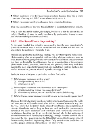 Which customers were buying pension products because they had a spare
amount of money and didn’t know where else to invest it.
 Which customers were buying because their spouse had insisted.
Then you can start to see how this data could start to inform future market activity.
Why is such data rarely held? Quite simply, because it is not the easiest data to
collect. Checking off sales by model number or by part number is easy because
that’s what most organizations deal with.
6.2.5 What benefits are they seeking?
As the word ‘market’ is a collective noun used to describe your organization’s
potential customer base, if we are to understand our market, we will need to
understand the customers who make it up.
Practical and profitable market(ing) strategy will inevitably spring not necessa-
rily from doing what we are good at, but from doing what our customers want us
to do. From supplying the goods and services that our customers actually want to
buy from us. Inevitably then this means that an understanding of the customer
(their needs, wants, problems, motivations and generally how they lead their
lives) is the most important ingredient of any market(ing) strategy. Without the
market information, you are left with a product strategy at best.
In simple terms, what your organization needs to find out is:
(1) What do your customers need or want?
(a) What jobs do they have to do?
(b) Where does it hurt?
(2) What do your customers actually need or want — from you?
(c) What jobs do they believe you can do for them?
(d) What do they believe you are capable/incapable of delivering
(3) What will your customers need or want from you in one, two, five years’ time?
These are deceptively simple questions. Unfortunately, and here comes the really
bad news, no one really understands what makes customers behave the way they
do. Yes, I know that the (other) books abound with theories and diagrams and
complex flowcharts, and as long as these are used to describe past customer
behaviour and draw inferences (and sometimes even ‘conclusions’) based on
correlations, then they can do an excellent (if limited) job. Be that as it may, if
we are concerned with developing market(ing) strategy, we need to think about
future, not the past — prediction may be difficult but we must try to reduce some of
the uncertainty involved in planning ahead. Only some form of prediction can
lead to a proper allocation of investment — in other words:
Developing the market(ing) strategy 153
 