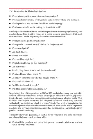 Where do we put the money for maximum return?
 Which customers should we invest our very expensive time and money in?
 Which products and services should we be developing?
 Which ones should we be putting on ‘indefinite hold’?
Looking at customers from the inevitable position of internal (organization) and
product-based bias, it often comes as a shock to some practitioners that most
customers tend to ask apparently irrational questions such as:
 What job have I got to do/get done?
 What product or service can I ‘hire’ to do the job for me?
 Where can I get it?
 Can I get it now?
 What’s available?
 Who am I buying it for?
 What else is affected by this purchase?
 Can I afford it?
 Should I buy brand A or brand B — or no brand?
 What do I know about brand A?
 Do I know someone else who has bought brand A?
 Who can I ask about it?
 Do I like the brand A people?
 Will I feel comfortable using brand A?
Surprisingly few of the questions in B2C or B2B markets have very much at all to
do with the detailed technical aspects of any given product or service. Japanese-
inspired quality control and production methodologies now adopted by the West
have led most buyers to assume that the product/service which they purchase
will actually do the job for which it is being ‘hired’. This level of expectation has
meant that people have started to concentrate much more on the ‘softer’ aspects of
products and services, sometimes described as the intangible elements of a given
product or service offering.
The really important questions, at least as far as companies and their customers
are (should be) concerned, are issues like:
 What will the purchase and use of this product or service do for me and my
status amongst my peers?
154 Developing the Market(ing) Strategy
 
