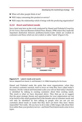 What will other people think of me?
 Will I enjoy consuming this product or service?
 Will I enjoy the relationship which it brings with the producing organization?
6.2.6 Overt and latent needs
Just a brief note here on the work conducted by Hamel and Prahalad (Competing
for the Future, Harvard Business School Press, Boston, 1994) where they made the
important distinction between problems/needs/wants which are evident to
customers and those which are not evident or rather ‘latent’ (Figure 6.11).
Hamel and Prahalad made the point that most organizations, when they
do conduct customer research, tend to focus on what they have called today’s
business. On the vertical and horizontal scales you will see that today’s business
is identified by talking to existing customers about their existing needs.
This much is what we have discussed above. They then go on to suggest
that the great strategic threats and opportunities for your organization are not
to be found in this small quadrant but in the broader area of customer needs and
will only be identified by first talking to people who are not yet our
customers about needs or wants that they don’t yet know they have. Seems
impossible? Not really. All you have to do is take a little longer, talk about their
lives rather than your product/service — and listen! Such latent needs come in two
types.
Unidentified
threats
Unexploited
opportunities
Served Un-served
CONSUMER TYPES
Unspoken
Spoken
C
O
N
S
U
M
E
R
N
E
E
D
S
Today’s
business
in
industry
terms
In customer
benefit terms
Figure 6.11 Latent needs and wants
Source: Adapted from Hamel, G. and Prahalad, C. K. (1994) Competing for the Future.
Developing the market(ing) strategy 155
 