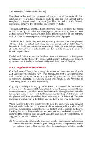First, there are the needs that customers and prospects may have but for which no
solutions are yet available. Examples could be cars that run without petrol,
completely voice-activated computers (just like the bridge of the Starship
Enterprise), hangover-free alcohol or safe tobacco products.
The second category of latent needs includes those issues or solutions that people
haven’t yet thought about but would be popular (and in demand) if the products
and/or services were made available. Some recent examples of this category
include email, laptop computers, mobile phones and MP3 players.
The Hamel and Prahalad diagram is also interesting as it starts to show the practical
difference between tactical market(ing) and market(ing) strategy. While today’s
business is firmly the preserve of market(ing) tactics the market(ing) strategy
should be driven by issues outside of the box that tends to dominate the attention
of most organizations.
Dealing with ‘latent’ rather than ‘evident’ needs and wants can, at first glance,
appear daunting but this needn’t be so. Market research methodologies designed
to uncover latent needs are well tried and tested. I use them all the time.
6.2.7 Hygienes or motivators?
One final piece of ‘theory’ that we ought to understand shows that not all needs
and wants motivate the same way — or as strongly. We need to leave market(ing)
and consider the work carried out by Hertzberg and his two factor theory
of motivation (Herzberg, F., Mausner, B. and Snyderman, B., The Motivation to
Work, Wiley, New York, 1959; Figure 6.12).
Originally, Hertzberg was carrying out his research in relation to the motivation of
peoplein the workplace. What Hertzberg foundwas that there are anumberoffactors
inherentintheworkplacewhich peoplefoundessentiallydissatisfyingabouttheir job—
for example, salary. He also found that there are a number of aspects to the work and
the place of work that respondents found motivating about their work. The most
important revelation here, to Hertzberg, was that the two lists were not the same.
When Hertzberg started to dig deeper into these two apparently quite different
lists he found that the lists did not contain the same items, which is what he had
expected, but contained different items (see the first level of items in the figure).
Looking deeper, he discovered that there were two separate lists of items which
motivated the people in quite different ways. He titled these two sets of items as
‘hygiene factors’ and ‘motivators’:
(1) Hygiene factors (which include items such as salary and company policies) are
items/issues which de-motivate quite strongly as long as expectations are not
met but once improved to a position where the expectation is met, then merely
156 Developing the Market(ing) Strategy
 