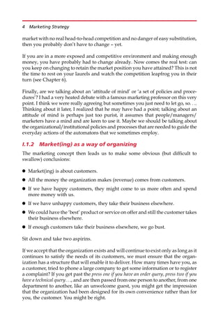 market with no real head-to-head competition and no danger of easy substitution,
then you probably don’t have to change — yet.
If you are in a more exposed and competitive environment and making enough
money, you have probably had to change already. Now comes the real test: can
you keep on changing to retain the market position you have attained? This is not
the time to rest on your laurels and watch the competition leapfrog you in their
turn (see Chapter 6).
Finally, are we talking about an ‘attitude of mind’ or ‘a set of policies and proce-
dures’? I had a very heated debate with a famous marketing professor on this very
point. I think we were really agreeing but sometimes you just need to let go, so. . ..
Thinking about it later, I realized that he may have had a point; talking about an
attitude of mind is perhaps just too purist, it assumes that people/managers/
marketers have a mind and are keen to use it. Maybe we should be talking about
the organizational/institutional policies and processes that are needed to guide the
everyday actions of the automatons that we sometimes employ.
I.1.2 Market(ing) as a way of organizing
The marketing concept then leads us to make some obvious (but difficult to
swallow) conclusions:
 Market(ing) is about customers.
 All the money the organization makes (revenue) comes from customers.
 If we have happy customers, they might come to us more often and spend
more money with us.
 If we have unhappy customers, they take their business elsewhere.
 We could have the ‘best’ product or service on offer and still the customer takes
their business elsewhere.
 If enough customers take their business elsewhere, we go bust.
Sit down and take two aspirins.
If we accept that the organization exists and will continue to exist only as long as it
continues to satisfy the needs of its customers, we must ensure that the organ-
ization has a structure that will enable it to deliver. How many times have you, as
a customer, tried to phone a large company to get some information or to register
a complaint? If you get past the press one if you have an order query, press two if you
have a technical query. . ., and are then passed from one person to another, from one
department to another, like an unwelcome guest, you might get the impression
that the organization had been designed for its own convenience rather than for
you, the customer. You might be right.
4 Marketing Strategy
 
