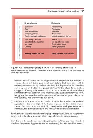 become ‘neutral’ issues and no longer motivate the person. For example, a
person who is not being paid what they believe that they are worth is
seriously de-motivated by the level of salary that they receive. As the salary
moves up to a level which they perceive is ‘fair’ for the job, so de-motivation
disappears. If salary were increased beyond this point, the individual ends up
no more motivated than they were once the salary reached the expected level.
So hygiene factors will de-motivate customers if they are not present but at the
very best they will only become non-issues.
(2) Motivators, on the other hand, consist of items that continue to motivate
regardless of the level applied. As Hertzberg noted in his original experi-
ments, the more that responsibility, recognition and promotion were
improved, the more productivity and motivation continued to increase.
So what exactly does this mean for market(ing) strategy? Well, there are two primary
aspects to the Hertzberg approach which have relevance to our discussions.
First, there is the question of market(ing) investment. Once you have identified
which of the groups (hygiene factors or motivators) that the identified needs/
S
t
r
a
t
e
g
y
M
a
r
k
e
t
i
n
g
H
e
r
t
z
b
e
r
g
Being different from the rest
Special to you
Not expected but prized
Worth talking about
Makes you special
Responsibility
Recognition
Promotion
Achievement
Intrinsic aspects of the job
Motivators
Keeping up with the rest
What everybody offers
Expected by the customer
Not ‘news’
Ordinary
Supervision
Salary
Work environment
Company policies
Relationships with colleagues
Hygiene factors
Figure 6.12 Hertzberg’s (1959) the two-factor theory of motivation
Source: Adapted from Herzberg, F., Mausner, B. and Snyderman, B. (1959) The Motivation to
Work. New York: Wiley.
Developing the market(ing) strategy 157
 