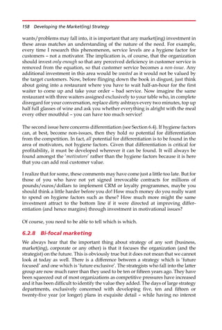 wants/problems may fall into, it is important that any market(ing) investment in
these areas matches an understanding of the nature of the need. For example,
every time I research this phenomenon, service levels are a hygiene factor for
customers — not a motivator. The implication is, of course, that the organization
should invest only enough so that any perceived deficiency in customer service is
removed from the equation, so that customer service becomes a non-issue. Any
additional investment in this area would be wasted as it would not be valued by
the target customers. Now, before flinging down the book in disgust, just think
about going into a restaurant where you have to wait half-an-hour for the first
waiter to come up and take your order — bad service. Now imagine the same
restaurant with three waiters assigned exclusively to your table who, in complete
disregard for your conversation, replace dirty ashtrays every two minutes, top up
half full glasses of wine and ask you whether everything is alright with the meal
every other mouthful — you can have too much service!
The second issue here concerns differentiation (see Section 6.4). If hygiene factors
can, at best, become non-issues, then they hold no potential for differentiation
from the competition. In fact, all potential for differentiation is to be found in the
area of motivators, not hygiene factors. Given that differentiation is critical for
profitability, it must be developed wherever it can be found. It will always be
found amongst the ‘motivators’ rather than the hygiene factors because it is here
that you can add real customer value.
I realize that for some, these comments may have come just a little too late. But for
those of you who have not yet signed irrevocable contracts for millions of
pounds/euros/dollars to implement CRM or loyalty programmes, maybe you
should think a little harder before you do! How much money do you really want
to spend on hygiene factors such as these? How much more might the same
investment attract to the bottom line if it were directed at improving differ-
entiation (and hence margins) through investment in motivational issues?
Of course, you need to be able to tell which is which.
6.2.8 Bi-focal marketing
We always hear that the important thing about strategy of any sort (business,
market(ing), corporate or any other) is that it focuses the organization (and the
strategist) on the future. This is obviously true but it does not mean that we cannot
look at today as well. There is a difference between a strategy which is ‘future
focused’ and one which is ‘future exclusive’. The strategists who fall into the latter
group are now much rarer than they used to be ten or fifteen years ago. They have
been squeezed out of most organizations as competitive pressures have increased
and it has been difficult to identify the value they added. The days of large strategy
departments, exclusively concerned with developing five, ten and fifteen or
twenty-five year (or longer) plans in exquisite detail — while having no interest
158 Developing the Market(ing) Strategy
 