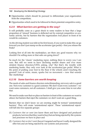 Opportunities which should be pursued to differentiate your organization
from the competition;
 Opportunities which need to be followed to block potential competitive entry.
6.2.9 What barriers are getting in the way?
It will probably come as a great shock to some readers to hear that a large
proportion of ‘missed’ business is deflected not by external competitive or eco-
nomic activity, but by barriers that the organization itself places in front of its
would-be customers.
As the driving student was told on his first lesson, if you want to make this car go
forward you don’t just stamp on the accelerator (gas pedal) — first you release the
brake!
Looking first of all into the marketplace, are there any good reasons why we
shouldn’t be selling more or that sales are going down?
So much for the ‘classic’ marketing input, nothing there to worry you I am
sure. But still we seem to have declining market shares and ever more
strident finance directors/CFOs asking, why? But that’s the trouble with
marketing books; they only ever look at the accelerator/gas pedal. What is
the point of putting your foot to the floor if the wheels aren’t touching the
ground? Lots of noise, steam, sparks but no movement — now that sounds
like marketing!
6.2.10 Some barriers are worth keeping
The needs of sales and finance directors notwithstanding, not every sale is a good
one. Not every customer is a good customer. We don’t want every customer — we
want some customers, not all customers. I shall give you some time to rest after
that.
We need to make sure that we place no barriers in front of the customers we want to
attract, but barriers that reject the customers we don’t want are a good thing.
Barriers that we don’t know we are erecting might be termed ‘unintentional
barriers’. They will create ‘unintentional rejects’. These ‘unintentional rejects’
will fall into two separate groups:
(1) Customers that we want (we know them and have designed and produced
products/services that they want to buy) but are being rejected by the systems
and processes we have in place and
(2) Customers that we don’t want (haven’t targeted and haven’t really designed the
offer for) and are being rejected by our systems and processes.
160 Developing the Market(ing) Strategy
 