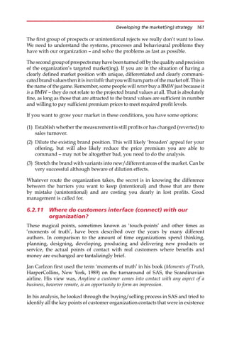 The first group of prospects or unintentional rejects we really don’t want to lose.
We need to understand the systems, processes and behavioural problems they
have with our organization — and solve the problems as fast as possible.
Thesecondgroupofprospectsmayhavebeenturnedoffbythequalityandprecision
of the organization’s targeted market(ing). If you are in the situation of having a
clearly defined market position with unique, differentiated and clearly communi-
catedbrandvaluesthen itisinevitablethatyouwillturnpartsofthe marketoff.Thisis
the name of the game. Remember, some people will never buy a BMW just because it
is a BMW — they do not relate to the projected brand values at all. That is absolutely
fine, as long as those that are attracted to the brand values are sufficient in number
and willing to pay sufficient premium prices to meet required profit levels.
If you want to grow your market in these conditions, you have some options:
(1) Establish whether the measurement is still profits or has changed (reverted) to
sales turnover.
(2) Dilute the existing brand position. This will likely ‘broaden’ appeal for your
offering, but will also likely reduce the price premium you are able to
command — may not be altogether bad, you need to do the analysis.
(3) Stretch the brand with variants into new/different areas of the market. Can be
very successful although beware of dilution effects.
Whatever route the organization takes, the secret is in knowing the difference
between the barriers you want to keep (intentional) and those that are there
by mistake (unintentional) and are costing you dearly in lost profits. Good
management is called for.
6.2.11 Where do customers interface (connect) with our
organization?
These magical points, sometimes known as ‘touch-points’ and other times as
‘moments of truth’, have been described over the years by many different
authors. In comparison to the amount of time organizations spend thinking,
planning, designing, developing, producing and delivering new products or
service, the actual points of contact with real customers where benefits and
money are exchanged are tantalizingly brief.
Jan Carlzon first used the term ‘moments of truth’ in his book (Moments of Truth,
HarperCollins, New York, 1989) on the turnaround of SAS, the Scandinavian
airline. His view was, Anytime a customer comes into contact with any aspect of a
business, however remote, is an opportunity to form an impression.
In his analysis, he looked through the buying/selling process in SAS and tried to
identify all the key points of customer organization contacts that were in existence
Developing the market(ing) strategy 161
 