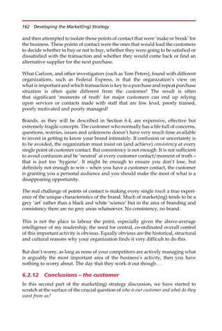 and then attempted to isolate those points of contact that were ‘make or break’ for
the business. These points of contact were the ones that would lead the customers
to decide whether to buy or not to buy, whether they were going to be satisfied or
dissatisfied with the transaction and whether they would come back or find an
alternative supplier for the next purchase.
What Carlzon, and other investigators (such as Tom Peters), found with different
organizations, such as Federal Express, is that the organization’s view on
what is important and which transaction is key to a purchase and repeat purchase
situation is often quite different from the customer! The result is often
that significant ‘moments of truth’ for major customers can end up relying
upon services or contacts made with staff that are low level, poorly trained,
poorly motivated and poorly managed!
Brands, as they will be described in Section 6.4, are expensive, effective but
extremely fragile concepts. The customer who normally has a life full of concerns,
questions, worries, issues and unknowns doesn’t have very much time available
to invest in getting to know your brand intimately. If confusion or uncertainty is
to be avoided, the organization must insist on (and achieve) consistency at every
single point of customer contact. But consistency is not enough. It is not sufficient
to avoid confusion and be ‘neutral’ at every customer contact/moment of truth —
that is just too ‘hygiene’. It might be enough to ensure you don’t lose, but
definitely not enough to win — when you have a customer contact, the customer
is granting you a personal audience and you should make the most of what is a
disappearing opportunity.
The real challenge of points of contact is making every single touch a true experi-
ence of the unique characteristics of the brand. Much of market(ing) tends to be a
grey ‘art’ rather than a black and white ‘science’ but in the area of branding and
consistency there are no grey areas whatsoever. No consistency, no brand.
This is not the place to labour the point, especially given the above-average
intelligence of my readership; the need for central, co-ordinated overall control
of this important activity is obvious. Equally obvious are the historical, structural
and cultural reasons why your organization finds it very difficult to do this.
But don’t worry, as long as none of your competitors are actively managing what
is arguably the most important area of the business’s activity, then you have
nothing to worry about. The day that they work it out though . . .
6.2.12 Conclusions – the customer
In this second part of the market(ing) strategy discussion, we have started to
scratch at the surface of the crucial question of who is our customer and what do they
want from us?
162 Developing the Market(ing) Strategy
 