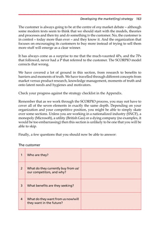 The customer is always going to be at the centre of any market debate — although
some modern texts seem to think that we should start with the models, theories
and processes and then try and do something to the customer. No, the customer is
in control — today more than ever — and they know it. And the organization that
focuses on encouraging its customers to buy more instead of trying to sell them
more stuff will emerge as a clear winner.
It has always come as a surprise to me that the much-vaunted 4Ps, and the 7Ps
that followed, never had a P that referred to the customer. The SCORPIO model
corrects that wrong.
We have covered a lot of ground in this section, from research to benefits to
barriers and moments of truth. We have travelled through different concepts from
market versus product research, knowledge management, moments of truth and
onto latent needs and hygienes and motivators.
Check your progress against the strategy checklist in the Appendix.
Remember that as we work through the SCORPIO process, you may not have to
cover all of the seven elements in exactly the same depth. Depending on your
organization and your competitive position, you might be able to simply skate
over some sections. Unless you are working in a nationalized industry (SNCF), a
monopoly (Microsoft), a utility (British Gas) or a dying company (no examples, it
would be too embarrassing) then this section is unlikely to be one that you will be
able to skip.
Finally, a few questions that you should now be able to answer:
The customer
1 Who are they?
2 What do they currently buy from us/
our competitors, and why?
3 What benefits are they seeking?
4 What do they want from us now/will
they want in the future?
Developing the market(ing) strategy 163
 