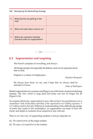 6.3 Segmentation and targeting
The French complain of everything, and always.
All foreign people, but especially the Italians, need severe repression from
time to time.
England is a nation of shopkeepers.
Napoleon Bonaparte
We always have been, we are, and I hope that we always shall be
detested in France.
Duke of Wellington
Market segmentation (or customer profiling) is one of the basics of good market(ing)
strategy. The mass market is long dead and today one size no longer fits all
(Figure 6.14).
To compete effectively, segmentation is not a ‘like-to-have’ for practitioners; it is a
‘must-have’ tool. It has been said that, if the organization isn’t talking segments, it
isn’t talking markets (Levitt). Without an understanding of the different groupings
of needs and wants in the marketplace, no organization can hope to have the
clarity and depth of customer focus required to stay relevant.
There is no ‘one way’ of segmenting markets; it always depends on:
(1) The sophistication of the target market;
(2) The degree of competition in the market;
5 What barriers are getting in the
way?
6 What will make them come to us?
7 Where do customers interface
(connect) with our organization?
164 Developing the Market(ing) Strategy
 