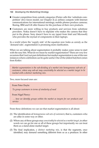 Greater competition from outside categories (Porter calls this ‘substitute com-
petition’ (five forces model, see Chapter 2) as airlines compete with Internet
communications for international meetings; mobile phones produce cameras;
Boeing, IBM and GE offer finance for the purchase of their own products.
 Customers are more willing to buy products and services from substitute
providers. Nokia doesn’t have to stipulate who makes the camera that they
put in the phone. Sony doesn’t have to say (apart from Intel and Microsoft)
who provides the myriad of components in their laptops.
In a world where the ‘supply side’ of the equation now looks as unruly as the
‘demand side’, segmentation is promising more clarification.
When we are talking about segmentation it probably makes some sense to start
with the easy bits. What do we mean by market segmentation? There are very few
occasions that I reel out past definitions but market segmentation is one of the rare
instances where a definition can be quite useful. One of the (oldest but) best comes
from Kotler:
Two, more focused ones are:
From these definitions we can see that market segmentation is all about:
(1) The identification of homogeneous sub-sets of customers; that is, customers who
are alike in some way or other.
(2) Where any of these groups may conceivably be selected as a market target, in other
words we can go for one or all of these groups but importantly we can treat
them as a stand-alone market target.
(3) The final implication, a distinct marketing mix, is that the segments, once
identified, may demand something different from us as a producer. In other
Market segmentation is the sub-dividing of a market into homogeneous sub-sets of
customers, where any sub-set may conceivably be selected as a market target to be
reached with a distinct marketing mix.
From Peter Doyle:
To group customers in terms of similarity of need
From Nigel Piercy:
. . . how we identify groups within the market as targets for our products and
service
166 Developing the Market(ing) Strategy
 