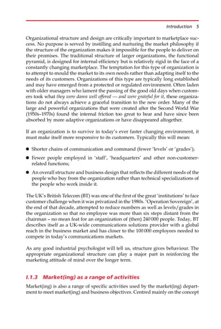 Organizational structure and design are critically important to marketplace suc-
cess. No purpose is served by instilling and nurturing the market philosophy if
the structure of the organization makes it impossible for the people to deliver on
their promises. The traditional structure of larger organizations, the functional
pyramid, is designed for internal efficiency but is relatively rigid in the face of a
constantly changing marketplace. The temptation for this type of organization is
to attempt to mould the market to its own needs rather than adapting itself to the
needs of its customers. Organizations of this type are typically long established
and may have emerged from a protected or regulated environment. Often laden
with older managers who lament the passing of the good old days when custom-
ers took what they were damn well offered — and were grateful for it, these organiza-
tions do not always achieve a graceful transition to the new order. Many of the
large and powerful organizations that were created after the Second World War
(1950s—1970s) found the internal friction too great to bear and have since been
absorbed by more adaptive organizations or have disappeared altogether.
If an organization is to survive in today’s ever faster changing environment, it
must make itself more responsive to its customers. Typically this will mean:
 Shorter chains of communication and command (fewer ‘levels’ or ‘grades’);
 Fewer people employed in ‘staff’, ‘headquarters’ and other non-customer-
related functions;
 An overall structure and business design that reflects the different needs of the
people who buy from the organization rather than technical specializations of
the people who work inside it.
The UK’s British Telecom (BT) was one of the first of the great ‘institutions’ to face
customer challenge when it was privatized in the 1980s. ‘Operation Sovereign’, at
the end of that decade, attempted to reduce numbers as well as levels/grades in
the organization so that no employee was more than six steps distant from the
chairman — no mean feat for an organization of (then) 240 000 people. Today, BT
describes itself as a UK-wide communications solutions provider with a global
reach in the business market and has closer to the 100 000 employees needed to
compete in today’s communications markets.
As any good industrial psychologist will tell us, structure gives behaviour. The
appropriate organizational structure can play a major part in reinforcing the
marketing attitude of mind over the longer term.
I.1.3 Market(ing) as a range of activities
Market(ing) is also a range of specific activities used by the market(ing) depart-
ment to meet market(ing) and business objectives. Centred mainly on the concept
Introduction 5
 