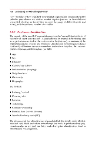 How ‘bespoke’ or how ‘standard’ your market segmentation solution should be
(whether your chosen and defined market requires just two or three different
segmented offerings or twenty-five to cover the range of different needs and
wants), will depend on a number of variables.
6.3.1 Customer classification
The majority of the so-called ‘segmentation approaches’ are really just methods of
customer or client ‘classification’. Classification is an internal methodology that
an organization uses to describe customers for the (internal) convenience of the
organization and its systems and processes. Classification methods (generally) do
not identify differences in customer needs or motivations; they describe customer
characteristics/descriptors such as (for B2C):
 Age
 Sex
 Ethnicity
 Culture/sub-culture
 Socioeconomic groupings
 Neighbourhood
 Ownership
 Geography
and for B2B:
 Industry/vertical
 Company size
 Location
 Technology
 Company ownership
 Installed base (current owners)
 Standard industry code (SIC).
The advantage of this ‘classification’ approach is that it is simple, easily identifi-
able and very ‘black and white’ even though the world is predominantly grey.
Unfortunately, as we shall see later, such descriptive classifications tend to
present quite weak segments.
168 Developing the Market(ing) Strategy
 