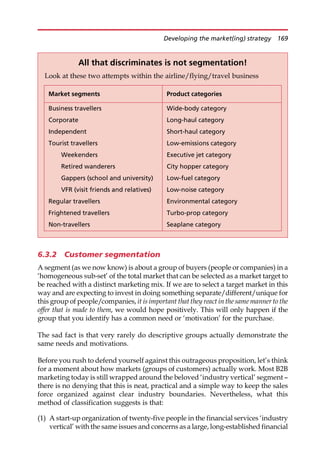 6.3.2 Customer segmentation
A segment (as we now know) is about a group of buyers (people or companies) in a
‘homogeneous sub-set’ of the total market that can be selected as a market target to
be reached with a distinct marketing mix. If we are to select a target market in this
way and are expecting to invest in doing something separate/different/unique for
this group of people/companies, it is important that they react in the same manner to the
offer that is made to them, we would hope positively. This will only happen if the
group that you identify has a common need or ‘motivation’ for the purchase.
The sad fact is that very rarely do descriptive groups actually demonstrate the
same needs and motivations.
Before you rush to defend yourself against this outrageous proposition, let’s think
for a moment about how markets (groups of customers) actually work. Most B2B
marketing today is still wrapped around the beloved ‘industry vertical’ segment —
there is no denying that this is neat, practical and a simple way to keep the sales
force organized against clear industry boundaries. Nevertheless, what this
method of classification suggests is that:
(1) A start-up organization of twenty-five people in the financial services ‘industry
vertical’ with the same issues and concerns as a large, long-established financial
All that discriminates is not segmentation!
Look at these two attempts within the airline/flying/travel business
Market segments Product categories
Business travellers Wide-body category
Corporate Long-haul category
Independent Short-haul category
Tourist travellers Low-emissions category
Weekenders Executive jet category
Retired wanderers City hopper category
Gappers (school and university) Low-fuel category
VFR (visit friends and relatives) Low-noise category
Regular travellers Environmental category
Frightened travellers Turbo-prop category
Non-travellers Seaplane category
Developing the market(ing) strategy 169
 