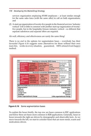services organization employing 85000 employees — at least similar enough
for the same sales force (with the same offer) to call on both organizations;
and
(2) A start-up organization of twenty-five people in the financial services ‘industry
vertical’ will so little in common with another start-up organization of twenty-
five people, but in the hospitality/leisure industry vertical — so different that
separate salesforces and separate offers are required.
Ah well, efficiency and effectiveness are rarely the same thing!
There is no end to the options for segmentation bases — everybody has their
favourite! Figure 6.16 suggests some alternatives for those without their own
(sure-fire, works-in-every-situation, guaranteed, 100%-refund-if-not-happy)
method.
To explain the boxes briefly, the top row are bases common in B2C applications
and below these are bases more common in B2B applications. Generally, bases in
boxes towards the right are driven by demographic and observable facts. As we
move towards the left, we start to consider bases that are more needs, wants and
motivations driven.
Classification
Easy
Efficient
Quick wins
Tactical
Little organizational change
Segmentation
Difficult
Effective
Longer term
Strategic
Wider organizational change
MOTIVATIONS DESCRIPTORS
Industry or
‘vertical’
Company size
Location
SIC
Technology
User status
Customer
capabilities
(financial)
Organization
DMU
Purchasing
policies
Purchasing
criteria
Urgency
Application
Order size
Importance of
purchase
Buyer–seller
relationship
Risk
perception
Brand
Business to business (B2B) bases
C
O
M
M
O
D
I
T
Y
Geography
Sex/age
Race/ethnicity
Regions
Urban/rural
SEG
Class
Neighbourhood
Cultural
Family roles
Psychographics
Reference
groups
Sagacity
Purchase
situation
Store usage
Behavioural
Benefits
Motivations
Personality
Needs
Wants
Emotions
Business to consumer (B2C) bases
Figure 6.16 Some segmentation bases
170 Developing the Market(ing) Strategy
 