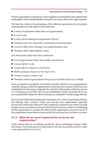 For the segmentation connoisseurs, the far right box (commodity) is the segment-free
marketplace where standardization and price have been allowed to reign supreme.
The base box looks at the advantages of the different approaches; the descriptor
(demographics) to the right of the continuum:
 Is about classification rather than real segmentation;
 Is easier to do;
 Is more about making the organization efficient;
 Promises quick wins especially in marketing communications;
 Is tactical rather than strategic in its implementation; but
 Threatens little organizational change.
The motivations (left) end of the continuum:
 Is real segmentation rather than simple classification;
 Is more difficult to do;
 Is more effective when it is carried out;
 Works (and pays back) over the longer term;
 Is more strategic in nature; but
 Threatens wider organizational change so you should tread very carefully.
From a competitive standpoint, it is useful to identify which box your organization is
currently using as a base for segmentation (if any) and also to assess which box your
competitor(s) is/are using. Competitively, it doesn’t really matter which box you are
in — as long as you are to the ‘left’ of your competitor(s). If they are to the left of you,
you are probably feeling the effects of being at a competitive disadvantage already.
If you need to think about being more competitive (no, I don’t mean being cheaper,
but offering more customer value) and moving your segmentation approach
towards the motivation (left) end of the continuum, experience has shown me that
trying to move more than two boxes to the left (in one move) is often too challenging
for the organization to consider; the effects on the organization can be too severe. If
the competition is more than two boxes to the left,you may have no choice, of course.
6.3.3 What do we want segmentation to do for our
organization?
I fully realize that we are talking specifically about market(ing) strategy rather
than tactics, but at this point it is important to raise the issue about what we really
want segmentation to do for us.
Developing the market(ing) strategy 171
 