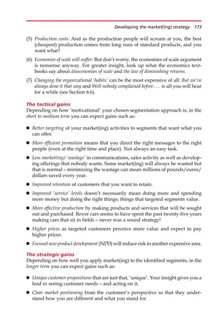 (5) Production costs: And as the production people will scream at you, the best
(cheapest) production comes from long runs of standard products, and you
want what?
(6) Economies of scale will suffer: But don’t worry, the economies of scale argument
is nonsense anyway. For greater insight, look up what the economics text-
books say about diseconomies of scale and the law of diminishing returns.
(7) Changing the organizational ‘habits’ can be the most expensive of all: But we’ve
always done it that way and Well nobody complained before . . . is all you will hear
for a while (see Section 6.6).
The tactical gains
Depending on how ‘motivational’ your chosen segmentation approach is, in the
short to medium term you can expect gains such as:
 Better targeting of your market(ing) activities to segments that want what you
can offer.
 More efficient promotion means that you direct the right messages to the right
people (even at the right time and place). Not always an easy task.
 Less market(ing) ‘wastage’ in communications, sales activity as well as develop-
ing offerings that nobody wants. Some market(ing) will always be wasted but
that is normal — minimizing the wastage can mean millions of pounds/euros/
dollars saved every year.
 Improved retention of customers that you want to retain.
 Improved ‘service’ levels doesn’t necessarily mean doing more and spending
more money but doing the right things; things that targeted segments value.
 More effective production by making products and services that will be sought
out and purchased. Rover cars seems to have spent the past twenty-five years
making cars that sit in fields — never was a sound strategy!
 Higher prices as targeted customers perceive more value and expect to pay
higher prices.
 Focused new product development (NPD) will reduce risk in another expensive area.
The strategic gains
Depending on how well you apply market(ing) to the identified segments, in the
longer term you can expect gains such as:
 Unique customer propositions that are just that, ‘unique’. Your insight gives you a
lead in seeing customer needs — and acting on it.
 Clear market positioning from the customer’s perspective so that they under-
stand how you are different and what you stand for.
Developing the market(ing) strategy 173
 