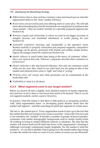 Differentiation that is clear and has customer value (not based just on what the
organization believes the ‘mass’ market will buy).
 Brand values and personality and your offering starts to come alive. We will talk
more about branding later, but the best brands are not planted at random in the
‘mass market’ — they are rooted carefully in a specially prepared segment (see
Section 6.4).
 Retention, loyalty and relationships is where we start to see bigger increases in
margins because real emotional attachment is worth paying for (see
Section 6.5).
 Sustainable competitive advantage and ‘sustainable’ is the operative word.
Rooted carefully in properly researched and prepared segments, competitive
advantage can be grown, protected with brands and (unlike simple techno-
logical advantage) cannot be copied (see Section 6.6).
 Market influence is much better than being at the mercy of customer ‘whim’.
Have you noticed that only ‘follower’ companies describe their customers as
promiscuous?
 Market leadership is the step beyond influence. Not only do customers watch
what you do, now they watch to see what lead you are going to take in the
market and (almost) learn what is ‘right’ and what is ‘wrong’.
 Premium prices and margin and what premiums can be commanded at the
leadership end!
 Profitability is what it is all about.
6.3.4 What segments exist in our target market?
Before we launch off into a slightly more detailed analysis of market segmenta-
tion and how to do it, there is one lesson that needs to be learned. That is, we do
not segment markets; markets segment themselves.
In practice, what this means is that there is little point in us preparing ourselves
with ‘ideal segmentation bases’ or developing grand theories about how the
market will segment — and then searching for particular segments in certain areas.
The fact is ‘the market just is’. Every organization needs to face up to the fact that
the market that they are trying to serve exists as an entity — it has a life of its own and
is not somehow our ‘creation’. It includes a number of groups of buyers/people/
companies with similar demographic backgrounds and/or similar needs/wants
all working or living in similar/different contexts or situations. The idea that the
market will reform itself and fit itself into boxes of the organization’s choosing is
(although worryingly widespread) simply laughable. No, the market is what the
market is — it’s our job to identify what is going on in the market rather than trying
to make the market do what we want it to do, unless of course you are Microsoft.
174 Developing the Market(ing) Strategy
 