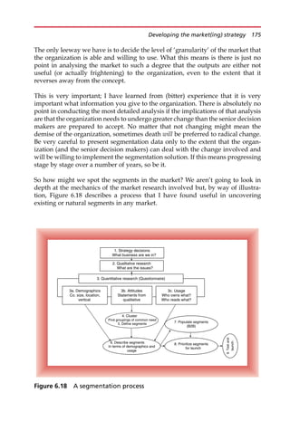 The only leeway we have is to decide the level of ‘granularity’ of the market that
the organization is able and willing to use. What this means is there is just no
point in analysing the market to such a degree that the outputs are either not
useful (or actually frightening) to the organization, even to the extent that it
reverses away from the concept.
This is very important; I have learned from (bitter) experience that it is very
important what information you give to the organization. There is absolutely no
point in conducting the most detailed analysis if the implications of that analysis
are that the organization needs to undergo greater change than the senior decision
makers are prepared to accept. No matter that not changing might mean the
demise of the organization, sometimes death will be preferred to radical change.
Be very careful to present segmentation data only to the extent that the organ-
ization (and the senior decision makers) can deal with the change involved and
will be willing to implement the segmentation solution. If this means progressing
stage by stage over a number of years, so be it.
So how might we spot the segments in the market? We aren’t going to look in
depth at the mechanics of the market research involved but, by way of illustra-
tion, Figure 6.18 describes a process that I have found useful in uncovering
existing or natural segments in any market.
2. Qualitative research
What are the issues?
3. Quantitative research (Questionnaire)
3b. Attitudes
Statements from
qualitative
3c. Usage
Who owns what?
Who reads what?
3a. Demographics
Co. size, location,
vertical
4. Cluster
Find groupings of common need
6. Describe segments
In terms of demographics and
usage
7. Populate segments
(B2B)
1. Strategy decisions
What business are we in?
8. Prioritize segments
for launch
9.
Test
and
launch
5. Define segments
Figure 6.18 A segmentation process
Developing the market(ing) strategy 175
 