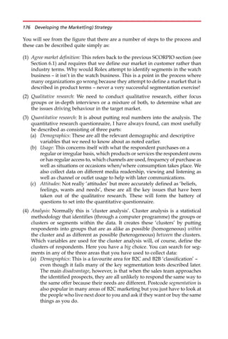You will see from the figure that there are a number of steps to the process and
these can be described quite simply as:
(1) Agree market definition: This refers back to the previous SCORPIO section (see
Section 6.1) and requires that we define our market in customer rather than
industry terms. Why would Rolex attempt to identify segments in the watch
business — it isn’t in the watch business. This is a point in the process where
many organizations go wrong because they attempt to define a market that is
described in product terms — never a very successful segmentation exercise!
(2) Qualitative research: We need to conduct qualitative research, either focus
groups or in-depth interviews or a mixture of both, to determine what are
the issues driving behaviour in the target market.
(3) Quantitative research: It is about putting real numbers into the analysis. The
quantitative research questionnaire, I have always found, can most usefully
be described as consisting of three parts:
(a) Demographics: These are all the relevant demographic and descriptive
variables that we need to know about as noted earlier.
(b) Usage: This concerns itself with what the respondent purchases on a
regular or irregular basis, which products or services the respondent owns
or has regular access to, which channels are used, frequency of purchase as
well as situations or occasions when/where consumption takes place. We
also collect data on different media readership, viewing and listening as
well as channel or outlet usage to help with later communications.
(c) Attitudes: Not really ‘attitudes’ but more accurately defined as ‘beliefs,
feelings, wants and needs’, these are all the key issues that have been
taken out of the qualitative research. These will form the battery of
questions to set into the quantitative questionnaire.
(4) Analysis: Normally this is ‘cluster analysis’. Cluster analysis is a statistical
methodology that identifies (through a computer programme) the groups or
clusters or segments within the data. It creates these ‘clusters’ by putting
respondents into groups that are as alike as possible (homogeneous) within
the cluster and as different as possible (heterogeneous) between the clusters.
Which variables are used for the cluster analysis will, of course, define the
clusters of respondents. Here you have a big choice. You can search for seg-
ments in any of the three areas that you have used to collect data:
(a) Demographics: This is a favourite area for B2C and B2B ‘classification’ —
even though it fails many of the key segmentation tests described later.
The main disadvantage, however, is that when the sales team approaches
the identified prospects, they are all unlikely to respond the same way to
the same offer because their needs are different. Postcode segmentation is
also popular in many areas of B2C marketing but you just have to look at
the people who live next door to you and ask if they want or buy the same
things as you do.
176 Developing the Market(ing) Strategy
 