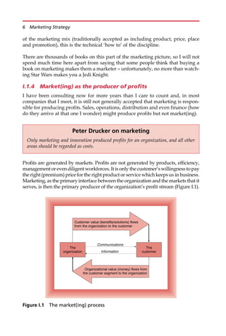 of the marketing mix (traditionally accepted as including product, price, place
and promotion), this is the technical ‘how to’ of the discipline.
There are thousands of books on this part of the marketing picture, so I will not
spend much time here apart from saying that some people think that buying a
book on marketing makes them a marketer — unfortunately, no more than watch-
ing Star Wars makes you a Jedi Knight.
I.1.4 Market(ing) as the producer of profits
I have been consulting now for more years than I care to count and, in most
companies that I meet, it is still not generally accepted that marketing is respon-
sible for producing profits. Sales, operations, distribution and even finance (how
do they arrive at that one I wonder) might produce profits but not market(ing).
Profits are generated by markets. Profits are not generated by products, efficiency,
management or even diligent workforces. It is only the customer’s willingness to pay
the right (premium) price for the right product or service which keeps us in business.
Marketing, as the primary interface between the organization and the markets that it
serves, is then the primary producer of the organization’s profit stream (Figure I.1).
Peter Drucker on marketing
Only marketing and innovation produced profits for an organization, and all other
areas should be regarded as costs.
The
organization
The
customer
Communications
Information
Organizational value (money) flows from
the customer segment to the organization
Customer value (benefits/solutions) flows
from the organization to the customer
Figure I.1 The market(ing) process
6 Marketing Strategy
 