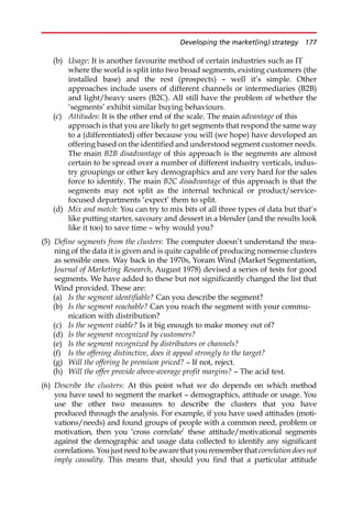 (b) Usage: It is another favourite method of certain industries such as IT
where the world is split into two broad segments, existing customers (the
installed base) and the rest (prospects) — well it’s simple. Other
approaches include users of different channels or intermediaries (B2B)
and light/heavy users (B2C). All still have the problem of whether the
‘segments’ exhibit similar buying behaviours.
(c) Attitudes: It is the other end of the scale. The main advantage of this
approach is that you are likely to get segments that respond the same way
to a (differentiated) offer because you will (we hope) have developed an
offering based on the identified and understood segment customer needs.
The main B2B disadvantage of this approach is the segments are almost
certain to be spread over a number of different industry verticals, indus-
try groupings or other key demographics and are very hard for the sales
force to identify. The main B2C disadvantage of this approach is that the
segments may not split as the internal technical or product/service-
focused departments ‘expect’ them to split.
(d) Mix and match: You can try to mix bits of all three types of data but that’s
like putting starter, savoury and dessert in a blender (and the results look
like it too) to save time — why would you?
(5) Define segments from the clusters: The computer doesn’t understand the mea-
ning of the data it is given and is quite capable of producing nonsense clusters
as sensible ones. Way back in the 1970s, Yoram Wind (Market Segmentation,
Journal of Marketing Research, August 1978) devised a series of tests for good
segments. We have added to these but not significantly changed the list that
Wind provided. These are:
(a) Is the segment identifiable? Can you describe the segment?
(b) Is the segment reachable? Can you reach the segment with your commu-
nication with distribution?
(c) Is the segment viable? Is it big enough to make money out of?
(d) Is the segment recognized by customers?
(e) Is the segment recognized by distributors or channels?
(f) Is the offering distinctive, does it appeal strongly to the target?
(g) Will the offering be premium priced? — If not, reject.
(h) Will the offer provide above-average profit margins? — The acid test.
(6) Describe the clusters: At this point what we do depends on which method
you have used to segment the market — demographics, attitude or usage. You
use the other two measures to describe the clusters that you have
produced through the analysis. For example, if you have used attitudes (moti-
vations/needs) and found groups of people with a common need, problem or
motivation, then you ‘cross correlate’ these attitude/motivational segments
against the demographic and usage data collected to identify any significant
correlations. You just need to be aware thatyou remember that correlation doesnot
imply causality. This means that, should you find that a particular attitude
Developing the market(ing) strategy 177
 