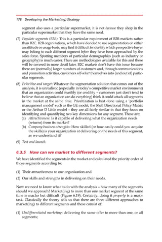 segment also uses a particular supermarket, it is not because they shop in the
particular supermarket that they have the same need.
(7) Populate segments (B2B): This is a particular requirement of B2B markets rather
than B2C. B2B organizations, which have decided to use segmentation on either
anattitudeorusagebasis,mayfinditdifficulttoidentifywhichprospectivebuyer
may belong to each different segment before they have been approached by the
sales force. Spotting members of particular demographics (such as industry or
geography) is much easier. There are methodologies available for this and these
will be covered in more detail later. B2C markets don’t have this issue because
there are (normally) larger numbers of customers and, through communications
and promotion activities, customers self-select themselves into (and out of) partic-
ular segments.
(8) Prioritize and target: Whatever the segmentation solution that comes out of the
analysis, it is unrealistic (especially in today’s competitive market environment)
that an organization could feasibly (or credibly — customers just don’t tend to
believe that an organization can do eveything) think it could attack all segments
in the market at the same time. Prioritization is best done using a ‘portfolio
management model’ such as the GE model, the Shell Directional Policy Matrix
or the Arthur D Little model — they are all fairly similar in that they focus on
identifying and quantifying two key dimensions for any segment. These are:
(a) Attractiveness: Is it capable of delivering what the organization needs
(returns) from its market?
(b) Company business strengths: How skilled (or how easily could you acquire
the skills) is your organization at delivering on the needs of this segment,
as we understand it?
(9) Test and launch.
6.3.5 How can we market to different segments?
We have identified the segments in the market and calculated the priority order of
those segments according to:
(1) Their attractiveness to our organization and
(2) Our skills and strengths in delivering on their needs.
Now we need to know what to do with the analysis — how many of the segments
should we approach? Market(ing) to more than one market segment at the same
time is macho but difficult (Figure 6.19). Certainly, doing it properly is a major
task. Classically the theory tells us that there are three different approaches to
market(ing) to different segments and these consist of:
(1) Undifferentiated marketing: delivering the same offer to more than one, or all
segments;
178 Developing the Market(ing) Strategy
 