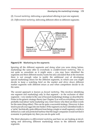(2) Focused marketing: delivering a specialized offering to just one segment;
(3) Differentiated marketing: delivering different offers to different segments.
Ignoring all the different segments and doing what you were doing before,
market(ing) the same offer to everybody is undifferentiated marketing. This is
not quite as unrealistic as it might seem — you may have identified the
segments and their different needs/wants but also calculated that at the moment
there is not enough value to justify the additional cost of developing
special market(ing) mixes for the different segments, in which case you might
decide to keep a watching brief on the market and drive down different
market segments with different mixes as and when competitors decide to do
the same.
The second approach is known as focused marketing. This involves identifying
one segment and market(ing) only to that segment — to the exclusion of other
segments — very similar to the case of focused market(ing) strategy as described by
Porter in his generic strategy theory (see Chapter 3) as well as everything you have
probably read about ‘niche marketing’ (no, I don’t know why there are three words
for the same thing either). This can be quite a successful strategy. However, it does
tend to put all your eggs into one basket. If the segment you have identified really is
a ‘niche’ (technically quite different from being a single or small segment, a niche is
defined as a safe and protected harbour that the larger companies would not find it
economic to participate in), then you can do quite well.
The third alternative is differentiated marketing and here we are looking at devel-
oping and delivering different market(ing) mixes to the different market
segments.
5
3
6 4
2
1
Focused:
activity on one
segment only
Differentiated:
different offers
to more than one
segment
Undifferentiated:
Same offer to all
segments
Figure 6.19 Marketing to the segments
Developing the market(ing) strategy 179
 