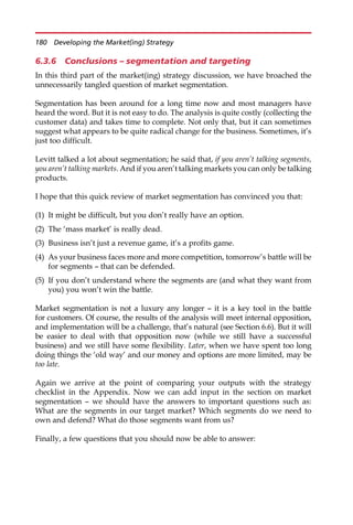6.3.6 Conclusions – segmentation and targeting
In this third part of the market(ing) strategy discussion, we have broached the
unnecessarily tangled question of market segmentation.
Segmentation has been around for a long time now and most managers have
heard the word. But it is not easy to do. The analysis is quite costly (collecting the
customer data) and takes time to complete. Not only that, but it can sometimes
suggest what appears to be quite radical change for the business. Sometimes, it’s
just too difficult.
Levitt talked a lot about segmentation; he said that, if you aren’t talking segments,
you aren’t talking markets. And if you aren’t talking markets you can only be talking
products.
I hope that this quick review of market segmentation has convinced you that:
(1) It might be difficult, but you don’t really have an option.
(2) The ‘mass market’ is really dead.
(3) Business isn’t just a revenue game, it’s a profits game.
(4) As your business faces more and more competition, tomorrow’s battle will be
for segments — that can be defended.
(5) If you don’t understand where the segments are (and what they want from
you) you won’t win the battle.
Market segmentation is not a luxury any longer — it is a key tool in the battle
for customers. Of course, the results of the analysis will meet internal opposition,
and implementation will be a challenge, that’s natural (see Section 6.6). But it will
be easier to deal with that opposition now (while we still have a successful
business) and we still have some flexibility. Later, when we have spent too long
doing things the ‘old way’ and our money and options are more limited, may be
too late.
Again we arrive at the point of comparing your outputs with the strategy
checklist in the Appendix. Now we can add input in the section on market
segmentation — we should have the answers to important questions such as:
What are the segments in our target market? Which segments do we need to
own and defend? What do those segments want from us?
Finally, a few questions that you should now be able to answer:
180 Developing the Market(ing) Strategy
 