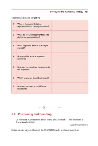 6.4 Positioning and branding
A newborn Government must shine and astonish – the moment it
loses its éclat it falls.
Napoleon Bonaparte
So far, on our voyage through the SCORPIO model we have looked at:
Segmentation and targeting
1 What is the current state of
segmentation in the organization?
2 What do we want segmentation to
do for our organization?
3 What segments exist in our target
market?
4 How durable are the segments
identified?
5 How can we prioritize the segments
for approach?
6 Which segments should we target?
7 How can we market to different
segments?
Developing the market(ing) strategy 181
 