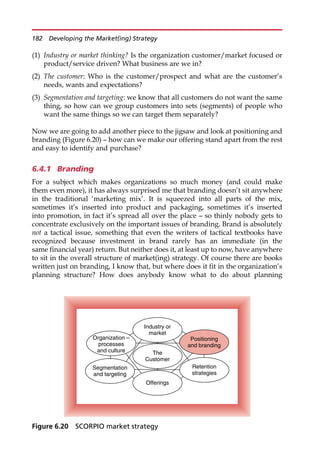 (1) Industry or market thinking? Is the organization customer/market focused or
product/service driven? What business are we in?
(2) The customer: Who is the customer/prospect and what are the customer’s
needs, wants and expectations?
(3) Segmentation and targeting: we know that all customers do not want the same
thing, so how can we group customers into sets (segments) of people who
want the same things so we can target them separately?
Now we are going to add another piece to the jigsaw and look at positioning and
branding (Figure 6.20) — how can we make our offering stand apart from the rest
and easy to identify and purchase?
6.4.1 Branding
For a subject which makes organizations so much money (and could make
them even more), it has always surprised me that branding doesn’t sit anywhere
in the traditional ‘marketing mix’. It is squeezed into all parts of the mix,
sometimes it’s inserted into product and packaging, sometimes it’s inserted
into promotion, in fact it’s spread all over the place — so thinly nobody gets to
concentrate exclusively on the important issues of branding. Brand is absolutely
not a tactical issue, something that even the writers of tactical textbooks have
recognized because investment in brand rarely has an immediate (in the
same financial year) return. But neither does it, at least up to now, have anywhere
to sit in the overall structure of market(ing) strategy. Of course there are books
written just on branding, I know that, but where does it fit in the organization’s
planning structure? How does anybody know what to do about planning
Industry or
market
The
Customer
Segmentation
and targeting
Organization –
processes
and culture
Positioning
and branding
Offerings
Retention
strategies
Figure 6.20 SCORPIO market strategy
182 Developing the Market(ing) Strategy
 