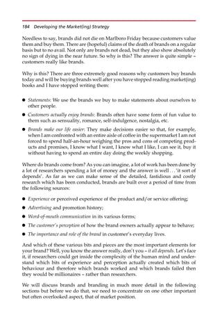 Needless to say, brands did not die on Marlboro Friday because customers value
them and buy them. There are (hopeful) claims of the death of brands on a regular
basis but to no avail. Not only are brands not dead, but they also show absolutely
no sign of dying in the near future. So why is this? The answer is quite simple —
customers really like brands.
Why is this? There are three extremely good reasons why customers buy brands
today and will be buying brands well after you have stopped reading market(ing)
books and I have stopped writing them:
 Statements: We use the brands we buy to make statements about ourselves to
other people.
 Customers actually enjoy brands: Brands often have some form of fun value to
them such as sensuality, romance, self-indulgence, nostalgia, etc.
 Brands make our life easier: They make decisions easier so that, for example,
when I am confronted with an entire aisle of coffee in the supermarket I am not
forced to spend half-an-hour weighing the pros and cons of competing prod-
ucts and promises, I know what I want, I know what I like, I can see it, buy it
without having to spend an entire day doing the weekly shopping.
Where do brands come from? As you can imagine, a lot of work has been done by
a lot of researchers spending a lot of money and the answer is well . . . ‘it sort of
depends’. As far as we can make sense of the detailed, fastidious and costly
research which has been conducted, brands are built over a period of time from
the following sources:
 Experience or perceived experience of the product and/or service offering;
 Advertising and promotion history;
 Word-of-mouth communication in its various forms;
 The customer’s perception of how the brand owners actually appear to behave;
 The importance and role of the brand in customer’s everyday lives.
And which of these various bits and pieces are the most important elements for
your brand? Well, you know the answer really, don’t you — it all depends. Let’s face
it, if researchers could get inside the complexity of the human mind and under-
stand which bits of experience and perception actually created which bits of
behaviour and therefore which brands worked and which brands failed then
they would be millionaires — rather than researchers.
We will discuss brands and branding in much more detail in the following
sections but before we do that, we need to concentrate on one other important
but often overlooked aspect, that of market position.
184 Developing the Market(ing) Strategy
 