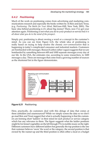 6.4.2 Positioning
Much of the work on positioning comes from advertising and marketing com-
munications research and especially the books written by Al Reis and Jack Trout,
(e.g. Positioning: The Battle for Your Mind, McGraw-Hill, New York, 2001). The
basic idea behind positioning is it’s about big money! There, now I’ve got your
attention again. Positioning is not what you do to your product or service but it is
all about what you do to the mind of the prospect.
Simply put, positioning is about owning a word or a concept in the customer’s
mind. As you can see from Figure 6.21, the whole idea of positioning is
really based on trying to help resolve the chronic over-communication that is
happening in today’s complicated consumer and industrial markets. Customers
are bombarded with messages. Research (often rather vague) suggests that we are
bombarded by something between 600 and 1000 separate messages every day of
our life. In the USA, the estimates rise, according to some researchers, to 1600
messages a day. These are messages that come from a growing number of sources
as the shortened list in the figure demonstrates.
How, practically, do customers deal with this deluge of data that comes at
them unbidden and unannounced? While we simply screen the data so we don’t
go mad Reis and Trout suggest that what is actually happening is that the custom-
ers are forming short ‘ladders’ in their mind for each product or service category
which has any relevance to them. The figure suggests what the ladder positions
might be for tinned vegetables on the left through TVs to mobile music on the right.
Different customers have different ladders but generally the top position is the one
that customer believes ‘owns’ the word or the category, the second position is that
owned by the runner-up and the third position is often either a local or a budget
TV
Resolving over-communication
Radio
Billboards
Magazines
Newspapers
Packaging
Telephone
Transport
Posters
Mail
email
SMS
Heinz
Cross and
Blackwell
Tesco/
Carrefours
Sony
Philips
Matsui/
Budget
iPod
Walkman
Other
MP3
Figure 6.21 Positioning
Developing the market(ing) strategy 185
 