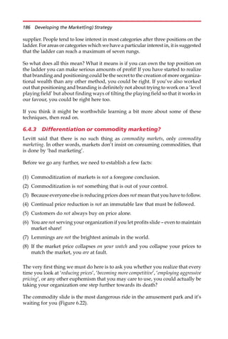 supplier. People tend to lose interest in most categories after three positions on the
ladder. For areas or categories which we have a particular interest in, it is suggested
that the ladder can reach a maximum of seven rungs.
So what does all this mean? What it means is if you can own the top position on
the ladder you can make serious amounts of profit! If you have started to realize
that branding and positioning could be the secret to the creation of more organiza-
tional wealth than any other method, you could be right. If you’ve also worked
out that positioning and branding is definitely not about trying to work on a ‘level
playing field’ but about finding ways of tilting the playing field so that it works in
our favour, you could be right here too.
If you think it might be worthwhile learning a bit more about some of these
techniques, then read on.
6.4.3 Differentiation or commodity marketing?
Levitt said that there is no such thing as commodity markets, only commodity
marketing. In other words, markets don’t insist on consuming commodities, that
is done by ‘bad marketing’.
Before we go any further, we need to establish a few facts:
(1) Commoditization of markets is not a foregone conclusion.
(2) Commoditization is not something that is out of your control.
(3) Because everyone else is reducing prices does not mean that you have to follow.
(4) Continual price reduction is not an immutable law that must be followed.
(5) Customers do not always buy on price alone.
(6) You are not serving your organization if you let profits slide — even to maintain
market share!
(7) Lemmings are not the brightest animals in the world.
(8) If the market price collapses on your watch and you collapse your prices to
match the market, you are at fault.
The very first thing we must do here is to ask you whether you realize that every
time you look at ‘reducing prices’, ‘becoming more competitive’, ‘employing aggressive
pricing’, or any other euphemism that you may care to use, you could actually be
taking your organization one step further towards its death?
The commodity slide is the most dangerous ride in the amusement park and it’s
waiting for you (Figure 6.22).
186 Developing the Market(ing) Strategy
 