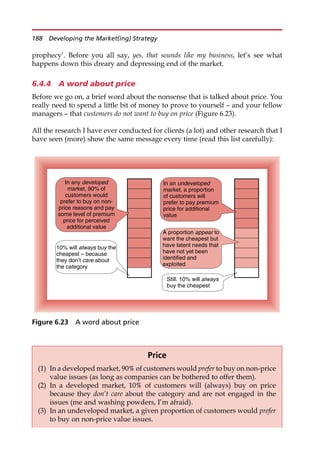 prophecy’. Before you all say, yes, that sounds like my business, let’s see what
happens down this dreary and depressing end of the market.
6.4.4 A word about price
Before we go on, a brief word about the nonsense that is talked about price. You
really need to spend a little bit of money to prove to yourself — and your fellow
managers — that customers do not want to buy on price (Figure 6.23).
All the research I have ever conducted for clients (a lot) and other research that I
have seen (more) show the same message every time (read this list carefully):
10% will always buy the
cheapest – because
they don’t care about
the category
In any developed
market, 90% of
customers would
prefer to buy on non-
price reasons and pay
some level of premium
price for perceived
additional value
Still. 10% will always
buy the cheapest
A proportion appear to
want the cheapest but
have latent needs that
have not yet been
identified and
exploited
In an undeveloped
market, a proportion
of customers will
prefer to pay premium
price for additional
value
Figure 6.23 A word about price
Price
(1) In a developed market, 90% of customers would prefer to buy on non-price
value issues (as long as companies can be bothered to offer them).
(2) In a developed market, 10% of customers will (always) buy on price
because they don’t care about the category and are not engaged in the
issues (me and washing powders, I’m afraid).
(3) In an undeveloped market, a given proportion of customers would prefer
to buy on non-price value issues.
188 Developing the Market(ing) Strategy
 