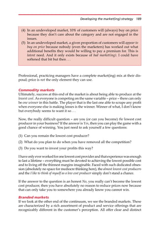 Professional, practicing managers have a complete market(ing) mix at their dis-
posal; price is not the only element they can use.
Commodity markets
Ultimately, success at this end of the market is about being able to produce at the
lowest cost. As everyone is competing on the same variable — price — there can only
be one winner in this battle. The player that is the last one able to scrape any profit
when everyone else is making losses is the winner. Winner of what, I don’t know
but everybody seems to want it so . . .
Now, the really difficult question — are you (or can you become) the lowest cost
producer in your business? If the answer is Yes, then you can play the game with a
good chance of winning. You just need to ask yourself a few questions:
(1) Can you remain the lowest cost producer?
(2) What do you plan to do when you have removed all the competition?
(3) Do you want to invest your profits this way?
I haveonlyeverworkedforonelowestcostproviderandthatexperiencewasenough
to last a lifetime — everything must be devoted to achieving the lowest possible cost
and to living off the thinnest margins imaginable. Faced with such dedicated obses-
sion (absolutely no space for mediocre thinking here), the almost lowest cost producers
and the I like to think of myself as a low cost producer simply don’t stand a chance.
If the answer to the question is an honest No, you really can’t become the lowest
cost producer, then you have absolutely no reason to reduce prices now because
that can only take you to somewhere you already know you cannot win.
Branded markets
If we look at the other end of the continuum, we see the branded markets. These
are characterized by a rich assortment of product and service offerings that are
recognizably different in the customer’s perception. All offer clear and distinct
(4) In an undeveloped market, 10% of customers will (always) buy on price
because they don’t care about the category and are not engaged in the
issues.
(5) In an undeveloped market, a given proportion of customers will appear to
buy on price because nobody (even the marketers) has worked out what
additional benefits they would be willing to pay a premium for. This is
latent need. And it only exists because of bad market(ing). I could have
softened that bit but then . . .
Developing the market(ing) strategy 189
 