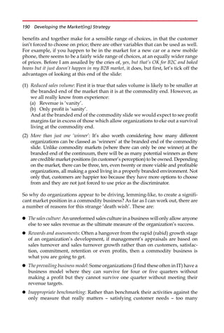 benefits and together make for a sensible range of choices, in that the customer
isn’t forced to choose on price; there are other variables that can be used as well.
For example, if you happen to be in the market for a new car or a new mobile
phone, there seems to be a fairly wide range of choices, at an equally wider range
of prices. Before I am assailed by the cries of, yes, but that’s OK for B2C and baked
beans but it just doesn’t happen in my B2B market, it does, but first, let’s tick off the
advantages of looking at this end of the slide:
(1) Reduced sales volume: First it is true that sales volume is likely to be smaller at
the branded end of the market than it is at the commodity end. However, as
we all really know from experience:
(a) Revenue is ‘vanity’.
(b) Only profit is ‘sanity’.
And at the branded end of the commodity slide we would expect to see profit
margins far in excess of those which allow organizations to eke out a survival
living at the commodity end.
(2) More than just one ‘winner’: It’s also worth considering how many different
organizations can be classed as ‘winners’ at the branded end of the commodity
slide. Unlike commodity markets (where there can only be one winner) at the
branded end of the continuum, there will be as many potential winners as there
are credible market positions (in customer’s perception) to be owned. Depending
on the market, there can be three, ten, even twenty or more viable and profitable
organizations, all making a good living in a properly branded environment. Not
only that, customers are happier too because they have more options to choose
from and they are not just forced to use price as the discriminator.
So why do organizations appear to be driving, lemming-like, to create a signifi-
cant market position in a commodity business? As far as I can work out, there are
a number of reasons for this strange ‘death wish’. These are:
 The sales culture: An unreformed sales culture in a business will only allow anyone
else to see sales revenue as the ultimate measure of the organization’s success.
 Rewards and assessments: Often a hangover from the rapid (rabid) growth stage
of an organization’s development, if management’s appraisals are based on
sales turnover and sales turnover growth rather than on customers, satisfac-
tion, commitment, retention or even profits, then a commodity business is
what you are going to get.
 The prevailing business model: Some organizations (I find these often in IT) have a
business model where they can survive for four or five quarters without
making a profit but they cannot survive one quarter without meeting their
revenue targets.
 Inappropriate benchmarking: Rather than benchmark their activities against the
only measure that really matters — satisfying customer needs — too many
190 Developing the Market(ing) Strategy
 