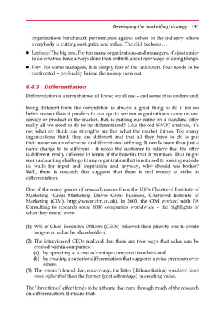 organizations benchmark performance against others in the industry where
everybody is cutting cost, price and value. The cliff beckons . . .
 Laziness: The big one. For too many organizations and managers, it’s just easier
to do what we have always done than to think about new ways of doing things.
 Fear: For some managers, it is simply fear of the unknown. Fear needs to be
confronted — preferably before the money runs out.
6.4.5 Differentiation
Differentiation is a term that we all know, we all use — and some of us understand.
Being different from the competition is always a good thing to do if for no
better reason than it panders to our ego to see our organization’s name on our
service or product in the market. But, is putting our name on a standard offer
really all we need to do to be differentiated? Like the old SWOT analysis, it’s
not what we think our strengths are but what the market thinks. Too many
organizations think they are different and that all they have to do is put
their name on an otherwise undifferentiated offering. It needs more than just a
name change to be different — it needs the customer to believe that the offer
is different, really different in terms of the benefits that it promises. That might
seem a daunting challenge to any organization that is not used to looking outside
its walls for input and inspiration and anyway, why should we bother?
Well, there is research that suggests that there is real money at stake in
differentiation.
One of the many pieces of research comes from the UK’s Chartered Institute of
Marketing (Great Marketing Drives Great Business, Chartered Institute of
Marketing (CIM), http:/
/www.cim.co.uk). In 2003, the CIM worked with PA
Consulting to research some 6000 companies worldwide — the highlights of
what they found were:
(1) 97% of Chief Executive Officers (CEOs) believed their priority was to create
long-term value for shareholders.
(2) The interviewed CEOs realized that there are two ways that value can be
created within companies:
(a) by operating at a cost advantage compared to others and
(b) by creating a superior differentiation that supports a price premium over
others.
(3) The research found that, on average, the latter (differentiation) was three times
more influential than the former (cost advantage) in creating value.
The ‘three times’ effect tends to be a theme that runs through much of the research
on differentiation. It means that:
Developing the market(ing) strategy 191
 